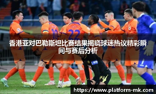 香港亚对巴勒斯坦比赛结果揭晓球迷热议精彩瞬间与赛后分析